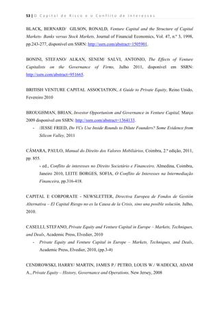 53 | O   C a p i t a l   d e   R i s c o   e   o   C o n f l i t o   d e   I n t e r e s s e s  
 
 
BLACK, BERNARD/ GILSON, RONALD, Venture Capital and the Structure of Capital
Markets- Banks versus Stock Markets, Journal of Financial Economics, Vol. 47, n.º 3, 1998,
pp.243-277, disponível em SSRN: http://ssrn.com/abstract=1505901.
BONINI, STEFANO/ ALKAN, SENEM/ SALVI, ANTONIO, The Effects of Venture
Capitalists on the Governance of Firms, Julho 2011, disponível em SSRN:
http://ssrn.com/abstract=951665.
BRITISH VENTURE CAPITAL ASSOCIATION, A Guide to Private Equity, Reino Unido,
Fevereiro 2010
BROUGHMAN, BRIAN, Investor Opportunism and Governance in Venture Capital, Março
2009 disponível em SSRN: http://ssrn.com/abstract=1364133.
- /JESSE FRIED, Do VCs Use Inside Rounds to Dilute Founders? Some Evidence from
Silicon Valley, 2011
CÂMARA, PAULO, Manual do Direito dos Valores Mobiliários, Coimbra, 2.ª edição, 2011,
pp. 855.
- ed., Conflito de interesses no Direito Societário e Financeiro, Almedina, Coimbra,
Janeiro 2010, LEITE BORGES, SOFIA, O Conflito de Interesses na Intermediação
Financeira, pp.316-418.
CAPITAL E CORPORATE - NEWSLETTER, Directiva Europea de Fondos de Gestión
Alternativa – El Capital Riesgo no es la Causa de la Crisis, sino una posible solución, Julho,
2010.
CASELLI, STEFANO, Private Equity and Venture Capital in Europe – Markets, Techniques,
and Deals, Academic Press, Elvedier, 2010
- Private Equity and Venture Capital in Europe – Markets, Techniques, and Deals,
Academic Press, Elvedier, 2010, (pp.3-4)
CENDROWSKI, HARRY/ MARTIN, JAMES P./ PETRO, LOUIS W./ WADECKI, ADAM
A., Private Equity – History, Governance and Operations, New Jersey, 2008
 