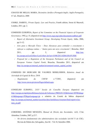 54 | O   C a p i t a l   d e   R i s c o   e   o   C o n f l i t o   d e   I n t e r e s s e s  
 
 
CHAVES DE MELLO, MARIA, Dicionário Jurídico (Português-Inglês; Inglês-Português),
4.º ed., Dinalivro, 2008
COOKE, DARRYL, Private Equity: Law and Practice, Fourth edition, Sweet & Maxwell,
Londres, 2011, pp. 2.
COMISSÃO EUROPEIA, Report of the Committee on the Financial Aspects of Corporate
Governance, 1992, p. 15, disponível em http://www.ecgi.org/codes/documents/cadbury.pdf.
- Report of Alternative Investment Group: Developing Private Equity, Julho, 2006,
pp.11-12.
- Acto para o Mercado Único – Doze Alavancas para estimular o crescimento e
reforçar a confiança mútua – “Juntos para um novo crescimento”, Bruxelas, Abril
2011, pp. 5, dísponivel http://eur-
lex.europa.eu/LexUriServ/LexUriServ.do?uri=COM:2011:0206:FIN:PT:PDF.
- Proposal for a Regulation of the European Parliament and of the Council on
European Venture Capital Funds, Bruxelas, Dezembro 2011, disponível em
http://ec.europa.eu/internal_market/investment/venture_capital_en.htm.
COMISSÃO DO MERCADO DE VALORES MOBILIÁRIOS, Relatório Anual da
Actividade de Capital de Risco, 2010
- Regulamento da CMVM n.º7/2001, disponível em
http://www.cmvm.pt/cmvm/Pages/default.aspx.
CONSELHO EUROPEU, 2335.º Sessão do Conselho Europeu disponível em
http://europa.eu/rapid/pressReleasesAction.do?reference=PRES/01/102&format=HTML&age
d=0&language=PT&guiLanguage=pt e relatório do Comité de Sábios disponível
http://ec.europa.eu/internal_market/securities/docs/lamfalussy/wisemen/final-report-wise-
men_en.pdf.
CORDEIRO, ANTÓNIO MENEZES, Manual de Direito das Sociedades, vol.I, 2.ºed,
Almedina, Coimbra, 2007, p.217.
- Os deveres fundamentais dos administradores das sociedades (art.64.º/1 do CSC),
Revista da Ordem dos Advogados, Ano 66 – Vol. II, Setembro 2006.
 