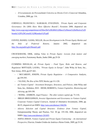 55 | O   C a p i t a l   d e   R i s c o   e   o   C o n f l i t o   d e   I n t e r e s s e s  
 
 
- O Levantamento da Personalidade Colectiva no Direito Civil e Comercial Almedina,
Coimbra, 2000, pp. 116.
CORNELLI, FRANCESCA / KARAKAS, O˜GUZHAN, Private Equity and Corporate
Governance: Do LBOs Have More Effective Boards?, Fevereiro 2008, disponível em
http://www.ecgi.org/competitions/rof/files/Do%20LBOs%20have%20more%20effective%20
boards,%20%28Cornelli,%20Karakas%29.pdf.
COVITZ, DANIEL/ LIANG, NELLIE, Recent Development in the Private Equity Market and
the Role of Preferred Returns, Janeiro 2002, disponível em
http://bis.org/publ/cgfs19board1.pdf.
CRUICKSHANK, ERIK, Adding Value in Private Equity: Lessons from mature and
emerging markets, Euromoney Books, Junho 2006, pp.25-26
CUMMING DOUGLAS, ed. Private Equity – Fund Types, Risks and Returns, and
Regulation/ BOTTAZZI, LAURA, “Private Equity in Europe”, John Wiley & Sons, Inc.,
New Jersey, 2010, pp.437-461.
- / MCCAREHY, JOSEPH, Private Equity Regulation – A Comparative Analysis,
pp.359-393.
- / NA DAI, The Rise of the PIPE Market, pp.111-128.
- ed. Venture Capital – Investment Strategies, Structures, and Policies, John Wiley and
Sons, Inc., Hoboken, 2010 – DESSI, ROBERTA, Venture Capitalists, Monitoring and
Advising, pp.169-190.
- / WONG, ANDREW, Angel Finance – The other venture capital, pp. 71-110,
- /BRIAN BROUGHMAN, Investor Opportunism and Governance in Venture Capital,
Corporate Venture Capital Contracts, Journal of Alternative Investments, 2006, pp.
40-53, disponível em SSRN: http://ssrn.com/abstract=946296.
- Adverse Selection and Capital Structure: Evidence from Venture Capital,
Entrepreneurship Theory and Practice, Vol. 30 pp. 155-184, 2006, disponível em
SSRN: http://ssrn.com/abstract=261693.
- /SOFIA JOHAN, Venture Capital and Private Equity Contracting – An international
Perspective, Elsevier, Estados Unidos da América e Reino Unido, 2009, pp.33-34.
 