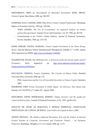 57 | O   C a p i t a l   d e   R i s c o   e   o   C o n f l i t o   d e   I n t e r e s s e s  
 
 
GREGORIOUS, GREG ed, Encyclopedia of Alternative Investments /KING, BRIAN,
Venture Capital, Boca Raton, 2009, pp. 506-507.
GOMPERS, PAUL/ LERNER, JOSH, What Drives Venture Capital Fundraising?, Brookings
Papers on Economic Activity, 1998, pp. 149-204.
- /JOSH LERNER, The Use of Covenenants: An empirical analysis of venture
partnership agreements, Journal of Law and Economics, vol. 39, 1996, pp. 463-98.
- Grandstanding in the Venture Capital Industry, Journal of Financial Economics,
Vol.42, Setembro, 1996, pp. 133-156.
GOSH, SHIKAR/ NANDA, RAMADA, Venture Capital Investment in the Clean Energy
Sector, Harvard Business School Entrepreneurial Management, trabalho n.º 11-020, Agosto
2010, disponível em SSRN: http://ssrn.com/abstract=1669445.
HAARMEYER, DAVID, The AIFM directive: a destructive policy for private equity and EU
Economics, 2010, disponível em http://www.altassets.com/private-equity-
features/article/nz18586.html.
HELLMANN, THOMAS, Venture Capitalists: The Coaches of Silicon Valley, Stanford
University Press, Fevereiro 2000, pp.1-25.
- IPOs, Acquisitions and the Use of Convertible Securities in Venture Capital, Setembro
2002.
HOGBOOM, JOHN Private Investment in Public Equity: An Overview, New Jersey Law
Journal, vol. CLXXVII, n.º7, Index 621, Agosto 2004.
HOTCHKISS, EDITH/ MOORADIAN, ROBERT, Vulture Investors and the market for
control of distress firms, Journal of Financial Economics, n.º43, 1997, pp.401-432.
ISTITUTO DE APOIO ÀS PEQUENAS E MÉDIAS EMPRESAS/ ASSOCIAÇÃO
PORTUGUESA DE CAPITAL DE RISCO, Guia Prático do Capital de Risco, 2006.
JENSEN MICHAEL, The Modern Industrial Revolution, Exit and the Failure of Internal
Control Systems in Corporate Governance and Corporate Finance – An European
Prspective, Routledge, Abingdon, E.U.A e Canadá, 2008, pp. 11-51.
 