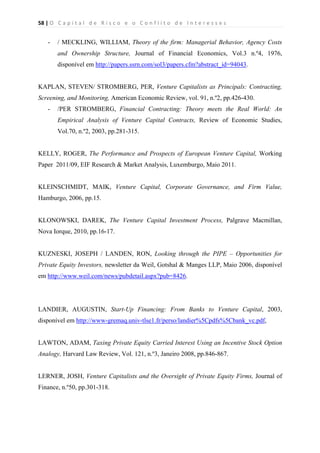 58 | O   C a p i t a l   d e   R i s c o   e   o   C o n f l i t o   d e   I n t e r e s s e s  
 
 
- / MECKLING, WILLIAM, Theory of the firm: Managerial Behavior, Agency Costs
and Ownership Structure, Journal of Financial Economics, Vol.3 n.º4, 1976,
disponível em http://papers.ssrn.com/sol3/papers.cfm?abstract_id=94043.
KAPLAN, STEVEN/ STROMBERG, PER, Venture Capitalists as Principals: Contracting,
Screening, and Monitoring, American Economic Review, vol. 91, n.º2, pp.426-430.
- /PER STROMBERG, Financial Contracting: Theory meets the Real World: An
Empirical Analysis of Venture Capital Contracts, Review of Economic Studies,
Vol.70, n.º2, 2003, pp.281-315.
KELLY, ROGER, The Performance and Prospects of European Venture Capital, Working
Paper 2011/09, EIF Research & Market Analysis, Luxemburgo, Maio 2011.
KLEINSCHMIDT, MAIK, Venture Capital, Corporate Governance, and Firm Value,
Hamburgo, 2006, pp.15.
KLONOWSKI, DAREK, The Venture Capital Investment Process, Palgrave Macmillan,
Nova Iorque, 2010, pp.16-17.
KUZNESKI, JOSEPH / LANDEN, RON, Looking through the PIPE – Opportunities for
Private Equity Investors, newsletter da Weil, Gotshal & Manges LLP, Maio 2006, disponível
em http://www.weil.com/news/pubdetail.aspx?pub=8426.
LANDIER, AUGUSTIN, Start-Up Financing: From Banks to Venture Capital, 2003,
disponível em http://www-gremaq.univ-tlse1.fr/perso/landier%5Cpdfs%5Cbank_vc.pdf,
LAWTON, ADAM, Taxing Private Equity Carried Interest Using an Incentive Stock Option
Analogy, Harvard Law Review, Vol. 121, n.º3, Janeiro 2008, pp.846-867.
LERNER, JOSH, Venture Capitalists and the Oversight of Private Equity Firms, Journal of
Finance, n.º50, pp.301-318.
 