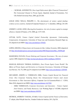 59 | O   C a p i t a l   d e   R i s c o   e   o   C o n f l i t o   d e   I n t e r e s s e s  
 
 
- / SCHOAR, ANTOINETTE, Does Legal Enforcement Affect Financial Transactions?
The Contractual Channel in Private Equity, Quarterly Journal of Economics, Vol.
120, Oxford University Press, 2005, pp.223-246.
LESLIE JENG/ WELLS, PHILIPPE C., The determinants of venture capital funding:
evidence across countries, Journal of Corporate Finance 6, n.º 3, Setembro, 2000 pp. 241-289.
LINDSEY, LAURA ANNE, Blurring firm boundaries: the role of venture capital in strategic
alliances, Journal of Finance, n.º63, 2008, pp. 1137-1168.
LITVAK, KATE, Venture Capital Limited Partnership Agreements: Understanding
Compensation Arrangements, University of Texas Law and Economics Research Paper no.
29, disponível em SSRN: http://ssrn.com/abstract=555626.
LOPES, ERNÂNI, O Hypercluster da Economia do Mar, Lisboa, Fevereiro, 2009, disponível
em http://downloadsexpresso.aeiou.pt/expressoonline/PDF/HyperclusterMar_150509.pdf.
MASOUROS, PAVLOS, Private Ordering and Corporate Governance: The case of venture
capital, 2009, disponível em http://nrs.harvard.edu/urn-3:HUL.InstRepos:3450554.
MASULIS, RONALD/ THOMAS, RANDALL, Does Private Equity Create Wealth? The
Effects of Private Equity and Derivatives on Corporate Governance, University of Chicago
Law Review, Vol. 76, 2009, pp.219, disponível em SSRN: http://ssrn.com/abstract=1207858.
MCCAHERY, JOSEPH A./ VERMULEN, ERIK, Venture Capital Beyond the Financial
Crisis: How Corporate Venturing Boosts New Entrepreneurial Clusters (and Assists
Governments in Their Innovation Efforts), Corporate Law & EconomicsWork n.º. 1/2010,
Maio 2010, disponível em SSRN: http://ssrn.com/abstract=1617585.
- /ERIK VERMEULEN, Corporate Governance and Innovation – Venture Capital,
Joint Ventures, and Family Businesses, Law Working Paper n.º 65/2006, disponível
em SSRN: http://ssrn.com/abstract=894785.
METRICK, ANDREW/ YASUDA, AYAKO, Venture Capital and the Finance of Innovation,
2.º edição, John Wiley& Sons Inc., Estados Unidos da América, 2011, Pp.524.
 