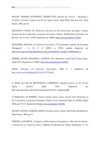 60 | O   C a p i t a l   d e   R i s c o   e   o   C o n f l i t o   d e   I n t e r e s s e s  
 
 
MEYER, THOMAS/ MATHONET, PIERRE-YVES, Beyond the J-Curve – Managing a
Portfolio of Venture Capital and Private Equity Funds, John Wiley and Sons Ltd., West
Sussex, 2005, pp. 28.
MILHAUPT, CURTIS, The Market for Innovation in the United States and Japan: Venture
Capital and the Comparative Corporate Governance Debate, Northwestern University Law
Review, Vol. 91, No. 3 (1997) disponível em SSRN: http://ssrn.com/abstract=10184.
MONTEIRO, MANUEL, O Corporate Governance, "O Economista: Anuário da Economia
Portuguesa". - A. 18, nº 18 (2005), p. 95-98, também disponível em
http://www.cgov.pt/index.php?option=com_content&task=view&id=327&Itemid=21.
MORRIS, PETER/ PHALIPPOU, LUDOVIC, How Regulators Could Help Private Equity,
Junho 2011, disponível em SSRN: http://ssrn.com/abstract=1762840.
OCDE, Principles of Corporate Governance, 2004, p. 1, disponível em
http://www.oecd.org/dataoecd/32/18/31557724.pdf.
P. BAKS, KLAAS/ M. BENVENISTE, LAWRENCE, Alignment Interest in the Private
Equity Industry, Julho 2010, disponível em
http://goizueta.emory.edu/faculty/cai/documents/ECAI_Alignment.pdf.
P. BARTLETT, III, ROBERT, Venture Capital, Agency Costs, and the False Dichotomy of
the Corporation, University of Georgia, School of Law, Research Paper no. 06-006, Março
2006, pp. 37-115, disponível em http://ssrn.com/abstract=893906.
PEARCE, RUPERT/ BARNES, SIMON, Raising Venture Capital, John Wiley and Sons Ltd.,
West Sussex, 2006, pp.11.
PEREIRA, ELISABETE, A Pequena e Média Empresa Portuguesa e o Mercado de Capitais:
a Perspectiva do Capital de Risco, Cadernos do Mercado de Valores Mobiliários, n.º 32,
 