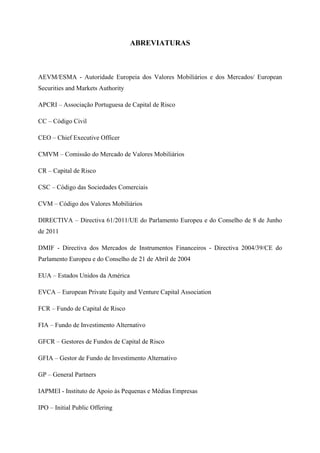  
 
ABREVIATURAS
AEVM/ESMA - Autoridade Europeia dos Valores Mobiliários e dos Mercados/ European
Securities and Markets Authority
APCRI – Associação Portuguesa de Capital de Risco
CC – Código Civil
CEO – Chief Executive Officer
CMVM – Comissão do Mercado de Valores Mobiliários
CR – Capital de Risco
CSC – Código das Sociedades Comerciais
CVM – Código dos Valores Mobiliários
DIRECTIVA – Directiva 61/2011/UE do Parlamento Europeu e do Conselho de 8 de Junho
de 2011
DMIF - Directiva dos Mercados de Instrumentos Financeiros - Directiva 2004/39/CE do
Parlamento Europeu e do Conselho de 21 de Abril de 2004
EUA – Estados Unidos da América
EVCA – European Private Equity and Venture Capital Association
FCR – Fundo de Capital de Risco
FIA – Fundo de Investimento Alternativo
GFCR – Gestores de Fundos de Capital de Risco
GFIA – Gestor de Fundo de Investimento Alternativo
GP – General Partners
IAPMEI - Instituto de Apoio às Pequenas e Médias Empresas
IPO – Initial Public Offering
 