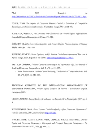 61 | O   C a p i t a l   d e   R i s c o   e   o   C o n f l i t o   d e   I n t e r e s s e s  
 
 
Abril 2009, disponível em
http://www.cmvm.pt/CMVM/Publicacoes/Cadernos/Pages/Cadernos%20n.%C2%BA32.aspx.
POSER, TIMO, The Impact of Corporate Venture Capital – Potentials of Competitive
Advantages for the Investing Company, Wiesbaden, Março 2003 (pp.35-38).
SAHLMAN, WILLIAM, The Structure and Governance of Venture-capital organizations,
Journal of Financial Economics, n.º27, pp. 473-521.
SCHMIDT, KLAUS, Convertible Securities and Venture Capital Finance, Journal of Finance
58 (3), 2003, pp. 1139–1165.
SHISHIDO, ZENICHI, Sweat Equity as a Gift: Venture Capital Investments and Tax Law In
Japan, Março, 2009, disponível em SSRN: http://ssrn.com/abstract=1370534.
SMITH, D. GORDON, Venture Capital Contracting in the Information Age, The Journal of
Small and Emerging Business Law, Vol. 2, n.º1, pp.133-175.
- Team Production in Venture Capital Investing, The Journal of Corporation Law, Vol.
24, n.º4, 1999, pp. 949- 974.
TECHNICAL COMMITEE OF THE INTERNATIONAL ORGANIZATION OF
SECURITIES COMISSION, Private Equity Conflicts of Interest – Consultation Report,
Novembro, 2009.
ULRICH, NADINE, Buyout Basics: Grundlagen von Buyouts, Grin, Norderstedt, 2007, pp. 4-
6.
WONGSUNWAI, WAN, Does Venture Capitalist Quality Affect Corporate Governance?,
Harvard University, 2007, disponível em http://hbs.edu.
WRIGHT, MIKE/ AMESS, KEVIN/ WEIR, CHARLIE/ GIRMA, SOUFAREL, Private
Equity and Corporate Governance: Retrospect and Prospect, Corporate Governance : An
International Review, n.º 17, 2009, pp.353-375.
 