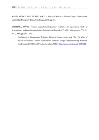 62 | O   C a p i t a l   d e   R i s c o   e   o   C o n f l i t o   d e   I n t e r e s s e s  
 
 
YATES, GEOFF/ HINCHLIFFE, MIKE, A Practical Guide to Private Equity Transactions,
Cambridge University Press, Cambridge, 2010, pp.4-7.
YITSHAKI, RONIT, Venture capitalist-entrepreneur conflicts: An exploratory study of
determinants and possible resolutions, International Journal of Conflict Management, Vol. 19
n.º 3, 2008, pp.262 – 292.
- Confidence in Cooperative Relations Between Entrepreneurs and VCs: The Role of
Social and Formal Control Mechanisms, Babson College Entrepreneurship Research
Conference (BCERC), 2007, disponível em SSRN: http://ssrn.com/abstract=1059921.
 