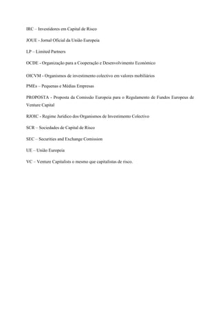  
 
IRC – Investidores em Capital de Risco
JOUE - Jornal Oficial da União Europeia
LP – Limited Partners
OCDE - Organização para a Cooperação e Desenvolvimento Económico
OICVM - Organismos de investimento colectivo em valores mobiliários
PMEs – Pequenas e Médias Empresas
PROPOSTA - Proposta da Comissão Europeia para o Regulamento de Fundos Europeus de
Venture Capital
RJOIC - Regime Jurídico dos Organismos de Investimento Colectivo
SCR – Sociedades de Capital de Risco
SEC – Securities and Exchange Comission
UE – União Europeia
VC – Venture Capitalists o mesmo que capitalistas de risco.
 