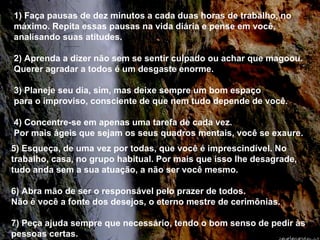 1) Faça pausas de dez minutos a cada duas horas de trabalho, no máximo. Repita essas pausas na vida diária e pense em você, analisando suas atitudes. 2) Aprenda a dizer não sem se sentir culpado ou achar que magoou. Querer agradar a todos é um desgaste enorme. 3) Planeje seu dia, sim, mas deixe sempre um bom espaço  para o improviso, consciente de que nem tudo depende de você. 4) Concentre-se em apenas uma tarefa de cada vez.  Por mais ágeis que sejam os seus quadros mentais, você se exaure. 5) Esqueça, de uma vez por todas, que você é imprescindível. No trabalho, casa, no grupo habitual. Por mais que isso lhe desagrade, tudo anda sem a sua atuação, a não ser você mesmo. 6) Abra mão de ser o responsável pelo prazer de todos.  Não é você a fonte dos desejos, o eterno mestre de cerimônias. 7) Peça ajuda sempre que necessário, tendo o bom senso de pedir às pessoas certas. 