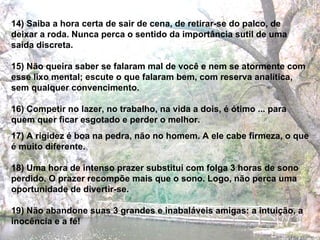 14) Saiba a hora certa de sair de cena, de retirar-se do palco, de deixar a roda. Nunca perca o sentido da importância sutil de uma saída discreta. 15) Não queira saber se falaram mal de você e nem se atormente com esse lixo mental; escute o que falaram bem, com reserva analítica, sem qualquer convencimento. 16) Competir no lazer, no trabalho, na vida a dois, é ótimo ... para quem quer ficar esgotado e perder o melhor. 17) A rigidez é boa na pedra, não no homem. A ele cabe firmeza, o que é muito diferente. 18) Uma hora de intenso prazer substitui com folga 3 horas de sono perdido. O prazer recompõe mais que o sono. Logo, não perca uma oportunidade de divertir-se. 19) Não abandone suas 3 grandes e inabaláveis amigas: a intuição, a inocência e a fé! 