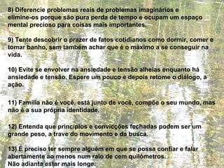 8) Diferencie problemas reais de problemas imaginários e  elimine-os porque são pura perda de tempo e ocupam um espaço mental precioso para coisas mais importantes. 9) Tente descobrir o prazer de fatos cotidianos como dormir, comer e tomar banho, sem também achar que é o máximo a se conseguir na vida. 10) Evite se envolver na ansiedade e tensão alheias enquanto há ansiedade e tensão. Espere um pouco e depois retome o diálogo, a ação. 11) Família não é você, está junto de você, compõe o seu mundo, mas não é a sua própria identidade. 12) Entenda que princípios e convicções fechadas podem ser um grande peso, a trave do movimento e da busca. 13) É preciso ter sempre alguém em que se possa confiar e falar abertamente ao menos num raio de cem quilômetros.  Não adianta estar mais longe. 