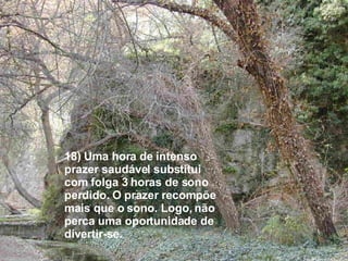 18) Uma hora de intenso prazer saudável substitui com folga 3 horas de sono perdido. O prazer recompõe mais que o sono. Logo, não perca uma oportunidade de divertir-se. 