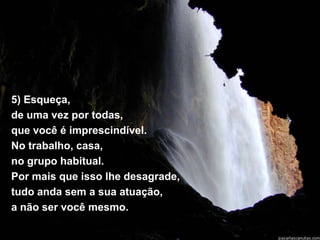 5) Esqueça,
de uma vez por todas,
que você é imprescindível.
No trabalho, casa,
no grupo habitual.
Por mais que isso lhe desagrade,
tudo anda sem a sua atuação,
a não ser você mesmo.
 