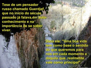 Tese de um pensador russo chamado Guerdjef, que no início do século passado já falava em auto-conhecimento e na importância de se saber viver. Dizia ele: "Uma boa vida tem como base o sentido do que queremos para nós em cada momento e daquilo que, realmente vale como principal". 