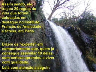 Assim sendo, ele traçou 20 regras de vida que foram colocadas em destaque no Instituto Francês de Ansiedade e Stress, em Paris. Dizem os "experts" em comportamento que, quem já consegue assimilar 10 delas, com certeza aprendeu a viver com qualidade.  Leia com atenção a seguir : 