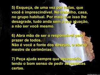 5) Esqueça, de uma vez por todas, que você é imprescindível. No trabalho, casa, no grupo habitual. Por mais que isso lhe desagrade, tudo anda sem a sua atuação, a não ser você mesmo. 6) Abra mão de ser o responsável pelo prazer de todos.  Não é você a fonte dos desejos, o eterno mestre de cerimônias. 7) Peça ajuda sempre que necessário, tendo o bom senso de pedir às pessoas certas. 