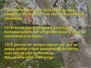 11) Família não é você, está junto de você, compõe o seu mundo, mas não é a sua própria identidade. 12) Entenda que princípios e convicções fechadas podem ser um grande peso, a trave do movimento e da busca. 13) É preciso ter sempre alguém em que se possa confiar e falar abertamente ao menos num raio de cem quilômetros.  Não adianta estar mais longe. 