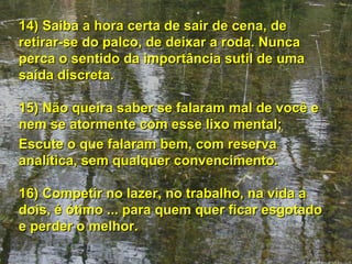 14) Saiba a hora certa de sair de cena, de retirar-se do palco, de deixar a roda. Nunca perca o sentido da importância sutil de uma saída discreta. 15) Não queira saber se falaram mal de você e nem se atormente com esse lixo mental;  Escute o que falaram bem, com reserva analítica, sem qualquer convencimento. 16) Competir no lazer, no trabalho, na vida a dois, é ótimo ... para quem quer ficar esgotado e perder o melhor. 