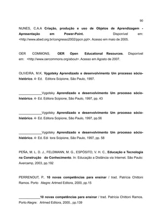 90

NUNES, C.A.A Criação, produção e uso de Objetos de Aprendizagem -
Apresentação         em        Power-Point.                       Disponível         em:
<http://www.abed.org.br/congresso2002/ppcn.ppt>. Acesso em maio de 2005.



OER      COMMONS,          OER     Open       Educational      Resources.      Disponível
em: <http://www.oercommons.org/about>. Acesso em Agosto de 2007.



OLIVEIRA, M.K. Vygotsky Aprendizado e desenvolvimento Um processo sócio-
histórico. 4◦ Ed. Editora Scipione, São Paulo, 1997.



_____________Vygotsky Aprendizado e desenvolvimento Um processo sócio-
histórico. 4◦ Ed. Editora Scipione, São Paulo, 1997, pp. 43



_____________Vygotsky Aprendizado e desenvolvimento Um processo sócio-
histórico. 4◦ Ed. Editora Scipione, São Paulo, 1997, pp.56



_____________Vygotsky Aprendizado e desenvolvimento Um processo sócio-
histórico. 4◦ Ed. Edi tora Scipione, São Paulo, 1997, pp. 58



PEÑA, M. L. D. J., FELDMANN, M. G., ESPÓSITO, V. H. C., Educação e Tecnologia
na Construção do Conhecimento. In: Educação a Distância via Internet. São Paulo:
Avercamp, 2003, pp.192



PERRENOUT, P.. 10 novas competências para ensinar / trad. Patrícia Chittoni
Ramos. Porto Alegre: Artmed Editora, 2000, pp.15



____________10 novas competências para ensinar / trad. Patrícia Chittoni Ramos.
Porto Alegre: Artmed Editora, 2000., pp.139
 