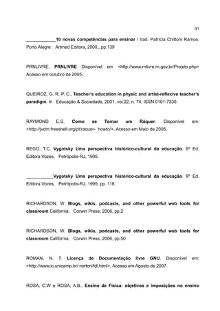 91

____________10 novas competências para ensinar / trad. Patrícia Chittoni Ramos.
Porto Alegre: Artmed Editora, 2000., pp.139



PRNLIVRE.       PRNLIVRE     Disponível    em   <http://www.rnlivre.rn.gov.br/Projeto.php>
Acesso em outubro de 2005.



QUEIROZ, G. R. P. C., Teacher’s education in physic and artist-reflexive teacher’s
paradigm. In Educação & Sociedade, 2001, vol.22, n. 74, ISSN 0101-7330.



RAYMOND         E.S,     Como     se      Tornar   um      Ráquer.      Disponível    em:
<http://jvdm.freeshell.org/pt/raquer- howto/>. Acesso em Maio de 2005.



REGO, T.C. Vygotsky Uma perspectiva histórico-cultural da educação. 9º Ed.
Editora Vozes, Petrópolis-RJ, 1995.



___________Vygotsky Uma perspectiva histórico-cultural da educação. 9º Ed.
Editora Vozes, Petrópolis-RJ, 1995, pp. 118.



RICHARDSON, W. Blogs, wikis, podcasts, and other powerful web tools for
classroom California, Corwin Press, 2006, pp.2



RICHARDSON, W. Blogs, wikis, podcasts, and other powerful web tools for
classroom California, Corwin Press, 2006, pp.50



ROMAN,     N.    T.    Licença   de    Documentação      livre   GNU.    Disponível   em:
<http://www.ic.unicamp.br/ norton/fdl.html>. Acesso em Agosto de 2007.



ROSA, C.W e ROSA, A.B., Ensino de Física: objetivos e imposições no ensino
 