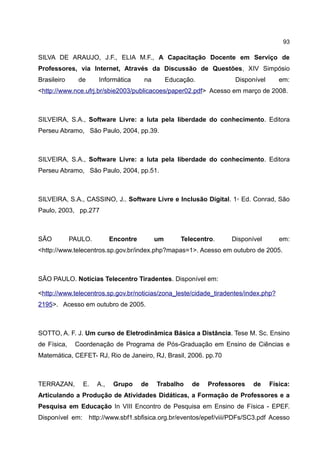 93

SILVA DE ARAUJO, J.F., ELIA M.F., A Capacitação Docente em Serviço de
Professores, via Internet, Através da Discussão de Questões, XIV Simpósio
Brasileiro     de     Informática      na        Educação.            Disponível      em:
<http://www.nce.ufrj.br/sbie2003/publicacoes/paper02.pdf> Acesso em março de 2008.



SILVEIRA, S.A., Software Livre: a luta pela liberdade do conhecimento. Editora
Perseu Abramo, São Paulo, 2004, pp.39.



SILVEIRA, S.A., Software Livre: a luta pela liberdade do conhecimento. Editora
Perseu Abramo, São Paulo, 2004, pp.51.



SILVEIRA, S.A., CASSINO, J.. Software Livre e Inclusão Digital. 1◦ Ed. Conrad, São
Paulo, 2003, pp.277



SÃO          PAULO.         Encontre        um       Telecentro.     Disponível       em:
<http://www.telecentros.sp.gov.br/index.php?mapas=1>. Acesso em outubro de 2005.



SÃO PAULO. Notícias Telecentro Tiradentes. Disponível em:

<http://www.telecentros.sp.gov.br/noticias/zona_leste/cidade_tiradentes/index.php?
2195>. Acesso em outubro de 2005.



SOTTO, A. F. J. Um curso de Eletrodinâmica Básica a Distância. Tese M. Sc. Ensino
de Física,    Coordenação de Programa de Pós-Graduação em Ensino de Ciências e
Matemática, CEFET- RJ, Rio de Janeiro, RJ, Brasil, 2006. pp.70



TERRAZAN,       E.    A.,    Grupo     de   Trabalho     de   Professores   de     Física:
Articulando a Produção de Atividades Didáticas, a Formação de Professores e a
Pesquisa em Educação In VIII Encontro de Pesquisa em Ensino de Física - EPEF.
Disponível em: http://www.sbf1.sbfisica.org.br/eventos/epef/viii/PDFs/SC3.pdf Acesso
 