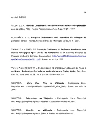 94

em abril de 2008



VALENTE, J. A., Pesquisa Colaborativa: uma alternativa na formação do professor
para as mídias, Pátio - Revista Pedagógica Ano 1, no 1, pp. 19-21 – 1997.



GUIMARÃES, S. D., Pesquisa Colaborativa: uma alternativa na formação do
professor para as mídias, Revista Ciência da Informação Vol 33, no 1 – 2004.



VIANNA, D.M e PINTO, S.P, Formação Continuada do Professor: Analizando uma
Prática Pedagógica Após Oficina de Astronomia In: IX Encontro Nacional de
Pesquisa em Ensino de Física. Disponível em <http://www.sbf1.sbfisica.org.br/eventos/
epef/ix/atas/posteres/po21-21.pdf > Acesso em abril de 2008



VEIT, E. A. and TEODORO, V. D.,Modelagem no Ensino: Aprendizagem de Física e
os Novos Parâmetros Curriculares Nacionais para o Ensino Médio. Rev. Bras.
Ens. Fis., June 2002, vol.24, no.2, p.87-96. ISSN 0102-4744.



WIKIPEDIA,          World   Wide      Web    na   Wikipedia - Enciclopedia       Livre.
Disponível em:     <http://pt.wikipedia.org/wiki/World_Wide_Web>. Acesso em Maio de
2005.



WIKIPEDIA.         Telecentros     na Wikipedia    - Enciclopedia   Livre    Disponível
em: <http://pt.wikipedia.org/wiki/Telecentro>. Acesso em outubro de 2005.



WIKIPEDIA,         OpenGL        na   Wikipedia   - Enciclopedia    Livre.   Disponível
em: <http://pt.wikipedia.org/wiki/OpenGL>. Acesso em setembro de 2007.
 