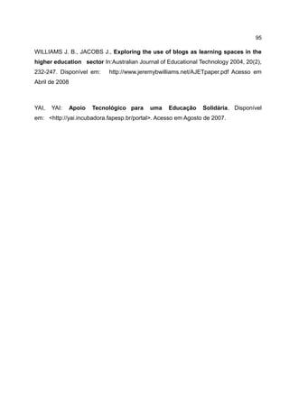 95

WILLIAMS J. B., JACOBS J., Exploring the use of blogs as learning spaces in the
higher education sector In:Australian Journal of Educational Technology 2004, 20(2),
232-247. Disponível em:      http://www.jeremybwilliams.net/AJETpaper.pdf Acesso em
Abril de 2008



YAI,   YAI:     Apoio   Tecnológico para   uma    Educação    Solidária. Disponível
em: <http://yai.incubadora.fapesp.br/portal>. Acesso em Agosto de 2007.
 