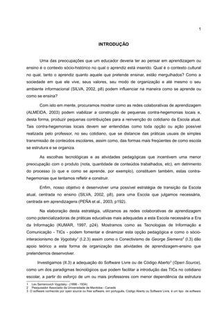 1


                                                   INTRODUÇÃO


         Uma das preocupações que um educador deveria ter ao pensar em aprendizagem ou
ensino é o contexto sócio-histórico no qual o aprendiz está inserido. Qual é o contexto cultural
no qual, tanto o aprendiz quanto aquele que pretende ensinar, estão mergulhados? Como a
sociedade em que ele vive, seus valores, seu modo de organização e até mesmo o seu
ambiente informacional (SILVA, 2002, p8) podem influenciar na maneira como se aprende ou
como se ensina?

         Com isto em mente, procuramos mostrar como as redes colaborativas de aprendizagem
(ALMEIDA, 2003) podem viabilizar a construção de pequenas contra-hegemonias locais e,
desta forma, produzir pequenas contribuições para a reinvenção do cotidiano da Escola atual.
Tais contra-hegemonias locais devem ser entendidas como toda opção ou ação possível
realizada pelo professor, no seu cotidiano, que se distancie das práticas usuais de simples
transmissão de conteúdos escolares, assim como, das formas mais freqüentes de como escola
se estrutura e se organiza.

         As escolhas tecnológicas e as atividades pedagógicas que incentivem uma menor
preocupação com o produto (nota, quantidade de conteúdos trabalhados, etc), em detrimento
do processo (o que e como se aprende, por exemplo), constituem também, estas contra-
hegemonias que tentamos refletir e construir.

         Enfim, nosso objetivo é desenvolver uma possível estratégia de transição da Escola
atual, centrada no ensino (SILVA, 2002, p8), para uma Escola que julgamos necessária,
centrada em aprendizagens (PEÑA et al., 2003, p192).

         Na elaboração desta estratégia, utilizamos as redes colaborativas de aprendizagem
como potencializadoras de práticas educativas mais adequadas a esta Escola necessária a Era
da Informação (KUMAR, 1997, p24). Mostramos como as Tecnologias de Informação e
Comunicação - TICs - podem fomentar e dinamizar esta opção pedagógica e como o sócio-
interacionismo de Vygotsky1 (I.2.3) assim como o Conectivismo de George Siemens2 (I.3) dão
apoio teórico a esta forma de organização das atividades de aprendizagem-ensino que
pretendemos desenvolver.

       Investigamos (II.3) a adequação do Software Livre ou de Código Aberto3 (Open Source),
como um dos paradigmas tecnológicos que podem facilitar a introdução das TICs no cotidiano
escolar, a partir do esforço de um ou mais professores com menor dependência da estrutura
1 Lev Semenovich Vygotsky - (1896 - 1934)
2 Pesquisador Associado da Universidade de Manitoba - Canadá
3 O software conhecido por open source ou free software, em português, Código Aberto ou Software Livre, é um tipo de software
 