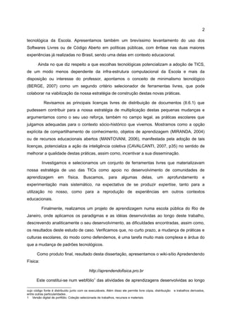 2

tecnológica da Escola. Apresentamos também um brevíssimo levantamento do uso dos
Softwares Livres ou de Código Aberto em políticas públicas, com ênfase nas duas maiores
experiências já realizadas no Brasil, sendo uma delas em contexto educacional.

        Ainda no que diz respeito a que escolhas tecnológicas potencializam a adoção de TICS,
de um modo menos dependente da infra-estrutura computacional da Escola e mais da
disposição ou interesse do professor, apontamos o conceito de minimalismo tecnológico
(BERGE, 2007) como um segundo critério selecionador de ferramentas livres, que pode
colaborar na viabilização da nossa estratégia de construção destas novas práticas.

            Revisamos as principais licenças livres de distribuição de documentos (II.6.1) que
pudessem contribuir para a nossa estratégia de multiplicação destas pequenas mudanças e
argumentamos como o seu uso reforça, também no campo legal, as práticas escolares que
julgamos adequadas para o contexto sócio-histórico que vivemos. Mostramos como a opção
explícita de compartilhamento de conhecimento, objetos de aprendizagem (MIRANDA, 2004)
ou de recursos educacionais abertos (MANTOVANI, 2006), manifestada pela adoção de tais
licenças, potencializa a ação da inteligência coletiva (CAVALCANTI, 2007, p35) no sentido de
melhorar a qualidade destas práticas, assim como, incentivar a sua disseminação.

          Investigamos e selecionamos um conjunto de ferramentas livres que materializavam
nossa estratégia de uso das TICs como apoio no desenvolvimento de comunidades de
aprendizagem          em      física.    Buscamos,          para     algumas        delas,      um     aprofundamento            e
experimentação mais sistemático, na expectativa de se produzir expertise, tanto para a
utilização no nosso, como para a reprodução de experiências em outros contextos
educacionais.

          Finalmente, realizamos um projeto de aprendizagem numa escola pública do Rio de
Janeiro, onde aplicamos os paradigmas e as idéias desenvolvidas ao longo deste trabalho,
descrevendo analiticamente o seu desenvolvimento, as dificuldades encontradas, assim como,
os resultados deste estudo de caso. Verificamos que, no curto prazo, a mudança de práticas e
culturas escolares, do modo como defendemos, é uma tarefa muito mais complexa e árdua do
que a mudança de padrões tecnológicos.

       Como produto final, resultado desta dissertação, apresentamos o wiki-sítio Apredendendo
Física:

                                             http://aprendendofisica.pro.br

       Este constitui-se num webfólio1 das atividades de aprendizagens desenvolvidas ao longo

cujo código fonte é distribuído junto com os executáveis. Além disso ele permite livre cópia, distribuição   e trabalhos derivados,
entre outras particularidades .
1 Versão digital de portfólio. Coleção selecionada de trabalhos, recursos e materiais.
 