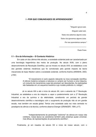 4


                   I - POR QUE COMUNIDADES DE APRENDIZAGEM?


                                                                         “Ninguém ignora tudo.

                                                                           Ninguém sabe tudo.

                                                               Todos nós sabemos alguma coisa.

                                                             Todos nós ignoramos alguma coisa.

                                                                  Por isso aprendemos sempre."

                                                            ______________________________

                                                                                   Paulo Freire


I.1 – Era da Informação – O Contexto Histórico
         Em cada um dos últimos três séculos, a sociedade ocidental pode ser caracterizada por
uma tecnologia hegemônica dos meios de produção. No século XVIII, com o pleno
desenvolvimento da Revolução Científica, que se iniciara no século XVII, se estabelece a era
dos grandes sistemas mecânicos que foi corroborada pelo grande impacto da teoria
mecanicista de Isaac Newton sobre a sociedade ocidental, conforme Aranha (ARANHA, 2003,
p182):

                      “O mecanicismo é outro aspecto relevante na nova concepção científica.
               A ciência moderna compara a natureza e o próprio ser humano a uma máquina,
               um conjunto de mecanismos cujas leis precisam ser descobertas. As explicações
               são baseadas em um esquema mecânico cujo modelo preferido é o relógio”.


               Já no século XIX e até o início do século XX, com o advento da 1º Revolução
Industrial, se estabelece a era da máquina a vapor e posteriormente com a 2º Revolução
Industrial a era da química e da eletricidade, constituindo um período de grande
desenvolvimento científico e tecnológico com o surgimento da produção não só em grande
escala, mas também em escala global. Temos uma sociedade cada vez mais centrada no
paradigma da ciência e da técnica, conforme observa Granger (GRANGER, 1994, p17):



                       “Independentemente da penetração "anônima" da ciência em nossa vida
               cotidiana, nossa época se caracteriza também pela presença quase universal,
               mas difusa, de representações do pensamento científico”.


         Finalmente, já em meados do século XX e início de nosso século, com o
 