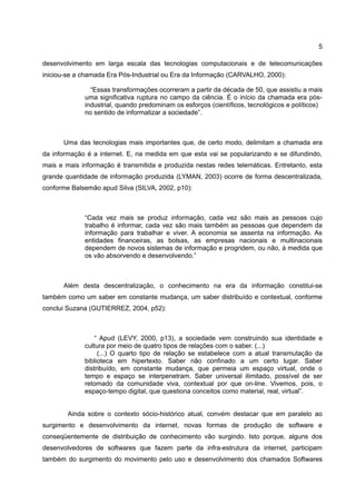 5

desenvolvimento em larga escala das tecnologias computacionais e de telecomunicações
iniciou-se a chamada Era Pós-Industrial ou Era da Informação (CARVALHO, 2000):

               “Essas transformações ocorreram a partir da década de 50, que assistiu a mais
             uma significativa ruptura no campo da ciência. É o início da chamada era pós-
             industrial, quando predominam os esforços (científicos, tecnológicos e políticos)
             no sentido de informatizar a sociedade”.



      Uma das tecnologias mais importantes que, de certo modo, delimitam a chamada era
da informação é a internet. E, na medida em que esta vai se popularizando e se difundindo,
mais e mais informação é transmitida e produzida nestas redes telemáticas. Entretanto, esta
grande quantidade de informação produzida (LYMAN, 2003) ocorre de forma descentralizada,
conforme Balsemão apud Silva (SILVA, 2002, p10):



             “Cada vez mais se produz informação, cada vez são mais as pessoas cujo
             trabalho é informar, cada vez são mais também as pessoas que dependem da
             informação para trabalhar e viver. A economia se assenta na informação. As
             entidades financeiras, as bolsas, as empresas nacionais e multinacionais
             dependem de novos sistemas de informação e progridem, ou não, à medida que
             os vão absorvendo e desenvolvendo.”



      Além desta descentralização, o conhecimento na era da informação constitui-se
também como um saber em constante mudança, um saber distribuído e contextual, conforme
conclui Suzana (GUTIERREZ, 2004, p52):



                 “ Apud (LEVY, 2000, p13), a sociedade vem construindo sua identidade e
             cultura por meio de quatro tipos de relações com o saber. (...)
                  (...) O quarto tipo de relação se estabelece com a atual transmutação da
             biblioteca em hipertexto. Saber não confinado a um certo lugar. Saber
             distribuído, em constante mudança, que permeia um espaço virtual, onde o
             tempo e espaço se interpenetram. Saber universal ilimitado, possível de ser
             retomado da comunidade viva, contextual por que on-line. Vivemos, pois, o
             espaço-tempo digital, que questiona conceitos como material, real, virtual”.


        Ainda sobre o contexto sócio-histórico atual, convém destacar que em paralelo ao
surgimento e desenvolvimento da internet, novas formas de produção de software e
conseqüentemente de distribuição de conhecimento vão surgindo. Isto porque, alguns dos
desenvolvedores de softwares que fazem parte da infra-estrutura da internet, participam
também do surgimento do movimento pelo uso e desenvolvimento dos chamados Softwares
 