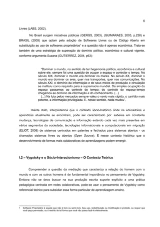 6

Livres (LABS, 2002).

          No Brasil surgem iniciativas públicas (GERGS, 2003), (GUIMARAES, 2003, p.238) e
BRASIL (2005) que optam pela adoção de Softwares Livres ou de Código Aberto em
substituição ao uso de softwares proprietários1 e a questão não é apenas econômica. Trata-se
também de uma estratégia de superação do domínio político, econômico e cultural vigente,
conforme argumenta Suzana (GUTIERREZ, 2004, p63):



                     “Dominar o mundo, no sentido de ter hegemonia política, econômica e cultural
                   sobre ele, sempre foi uma questão de ocupar o espaço e controlar o tempo. No
                   século XIX, dominar o mundo era dominar os mares. No século XX, dominar o
                   mundo era dominar os ares, quer nos transportes, quer nas comunicações. No
                   século XXI, o domínio da informação e de seus meios de produção e circulação
                   se instituiu como requisito para a supremacia mundial. Da simples ocupação do
                   espaço passamos ao controle do tempo; do controle do espaço-tempo
                   chegamos ao domínio da informação e do conhecimento. (...)
                     (...) Na luta pelos mercados sempre valeu o navio mais rápido, o canhão mais
                   potente, a informação privilegiada. E, nesse sentido, nada mudou”.


            Diante disto, interpretamos que o contexto sócio-histórico onde os educadores e
aprendizes atualmente se encontram, pode ser caracterizado por: saberes em constante
mudança, tecnologias de comunicação e informação estando cada vez mais presentes em
vários segmentos da sociedade, tecnologias informacionais e computacionais em migração
(ELIOT, 2008) de sistemas centrados em patentes e fechados para sistemas abertos - os
chamados sistemas livres ou abertos (Open Source). É nesse contexto histórico que o
desenvolvimento de formas mais colaborativas de aprendizagens podem emergir.




I.2 – Vygotsky e o Sócio-Interacionismo – O Contexto Teórico


         Compreender a questão da mediação que caracteriza a relação do homem com o
mundo e com os outros homens é de fundamental importância no pensamento de Vygotsky.
Embora não se deva buscar na sua produção escrita suporte explícito a uma prática
pedagógica centrada em redes colaborativas, pode-se usar o pensamento de Vygotsky como
referencial teórico para subsidiar essa forma particular de aprendizagem-ensino.




1   Software Proprietário é aquele que não é livre ou semi-livre. Seu uso, redistribuição ou modificação é proibido, ou requer que
    você peça permissão, ou é restrito de tal forma que você não possa fazê-lo efetivamente.
 