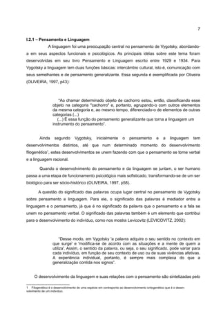 7

I.2.1 – Pensamento e Linguagem
               A linguagem foi uma preocupação central no pensamento de Vygotsky, abordando-
a em seus aspectos funcionais e psicológicos. As principais idéias sobre este tema foram
desenvolvidas em seu livro Pensamento e Linguagem escrito entre 1929 e 1934. Para
Vygotsky a linguagem tem duas funções básicas: intercâmbio cultural, isto é, comunicação com
seus semelhantes e de pensamento generalizante. Essa segunda é exemplificada por Oliveira
(OLIVEIRA, 1997, p43):



                      “Ao chamar determinado objeto de cachorro estou, então, classificando esse
                  objeto na categoria "cachorro" e, portanto, agrupando-o com outros elementos
                  da mesma categoria e, ao mesmo tempo, diferenciado-o de elementos de outras
                  categorias (...)
                     (...) É essa função do pensamento generalizante que torna a linguagem um
                  instrumento do pensamento”.


         Ainda     segundo       Vygotsky,       inicialmente      o    pensamento         e   a    linguagem     tem
desenvolvimentos distintos, até que num determinado momento do desenvolvimento
filogenético1, estes desenvolvimentos se unem fazendo com que o pensamento se torne verbal
e a linguagem racional.

         Quando o desenvolvimento do pensamento e da linguagem se juntam, o ser humano
passa a uma etapa de funcionamento psicológico mais sofisticado, transformando-se de um ser
biológico para ser sócio-histórico (OLIVEIRA, 1997, p58).

        A questão do significado das palavras ocupa lugar central no pensamento de Vygotsky
sobre pensamento e linguagem. Para ele, o significado das palavras é mediador entre a
linguagem e o pensamento, já que é no significado da palavra que o pensamento e a fala se
unem no pensamento verbal. O significado das palavras também é um elemento que contribui
para o desenvolvimento do indivíduo, como nos mostra Levicovitz (LEVICOVITZ, 2002):



                       “Desse modo, em Vygotsky 'a palavra adquire o seu sentido no contexto em
                  que surge' e 'modifica-se de acordo com as situações e a mente de quem a
                  utiliza'. Assim, o sentido da palavra, ou seja, o seu significado, pode variar para
                  cada indivíduo, em função de seu contexto de uso ou de suas vivências afetivas.
                  A experiência individual, portanto, é sempre mais complexa do que a
                  generalização contida nos signos”.


     O desenvolvimento da linguagem e suas relações com o pensamento são sintetizadas pelo

1 Filogenético é o desenvolvimento de uma espécie em contraponto ao desenvolvimento ontogenético que é o desen-
volvimento de um indivíduo.
 