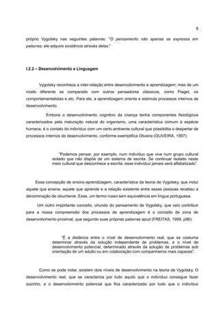 8

próprio Vygotsky nas seguintes palavras: "O pensamento não apenas se expressa em
palavras; ele adquire existência através delas."




I.2.2 – Desenvolvimento e Linguagem


       Vygotsky reconhece a inter-relação entre desenvolvimento e aprendizagem, mas de um
modo diferente se comparado com outros pensadores clássicos, como Piaget, os
comportamentalistas e etc. Para ele, a aprendizagem orienta e estimula processos internos de
desenvolvimento.

           Embora o desenvolvimento cognitivo da criança tenha componentes fisiológicos
caracterizados pela maturação natural do organismo, uma característica comum à espécie
humana, é o contato do indivíduo com um certo ambiente cultural que possibilita o despertar de
processos internos de desenvolvimento, conforme exemplifica Oliveira (OLIVEIRA, 1997):



                  “Podemos pensar, por exemplo, num indivíduo que vive num grupo cultural
              isolado que não dispõe de um sistema de escrita. Se continuar isolado neste
              meio cultural que desconhece a escrita, esse indivíduo jamais será alfabetizado”.



     Essa concepção de ensino-aprendizagem, característica da teoria de Vygotsky, que inclui
aquele que ensina, aquele que aprende e a relação existente entre essas pessoas recebeu a
denominação de obuchenie. Esse, um termo russo sem equivalência em língua portuguesa.

      Um outro importante conceito, oriundo do pensamento de Vygotsky, que veio contribuir
para a nossa compreensão dos processos de aprendizagem é o conceito de zona de
desenvolvimento proximal, que segundo suas próprias palavras apud (FREITAS, 1999, p96):



                   “É a distância entre o nível de desenvolvimento real, que se costuma
              determinar através da solução independente de problemas, e o nível de
              desenvolvimento potencial, determinado através da solução de problemas sob
              orientação de um adulto ou em colaboração com companheiros mais capazes”.



       Como se pode notar, existem dois níveis de desenvolvimento na teoria de Vygotsky. O
desenvolvimento real, que se caracteriza por tudo aquilo que o indivíduo consegue fazer
sozinho, e o desenvolvimento potencial que fica caracterizado por tudo que o indivíduo
 