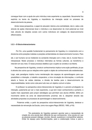 9

consegue fazer com a ajuda de outro indivíduo mais experiente ou capacitado. Novamente fica
explícito na teoria de Vygotsky a importância da interação social no processo de
desenvolvimento da pessoa.

    Ainda nessa perspectiva, o papel do educador retoma uma centralidade, isto é, cabe a ele
através de ações intencionais levar o indivíduo a se desenvolver do nível potencial ao nível
real, através de relações sociais com outros indivíduos em estágios de desenvolvimento
diferenciados.




I.2.3 – O Sócio-Interacionismo


      Por fim, uma questão fundamental no pensamento de Vygotsky é o rompimento com a
dicotomia entre posições inatistas e posições ambientalistas do desenvolvimento humano. Para

ele, o ser humano vai se moldando na constante interação com o meio, isto é, mundo físico e
interpessoal. Neste processo o indivíduo internaliza as formas culturais, as transforma e
intervém em seu meio. É nesse processo dialético que o sujeito se constitui e se liberta.

     Na perspectiva de Vygotsky, construir conhecimentos implica numa ação partilhada, já que
é através dos outros que as relações entre sujeito e objeto de conhecimento são estabelecidas.

Logo, este paradigma implica numa reordenação dos espaços de aprendizagens para que
possibilitem a interação, o trabalho cooperativo, a livre circulação de informações, o confronto
aberto e franco de visões distintas, a divisão de tarefas para o desenvolvimento de
responsabilidades, tendo como cola para tudo isso um objetivo comum a todos.

      O professor na perspectiva sócio-interacionista de Vygotsky é o parceiro privilegiado na
interação, justamente por ser o mais experiente, o que tem maior conhecimento e portanto, o
sujeito mais capacitado para propor estratégias que permitam aos alunos (ROSA, 2005) um
movimento dentro da zona de desenvolvimento proximal, isto é, despertar através das
atividades propostas os processos de aprendizagem e desenvolvimento.

        Podemos então, a partir da perspectiva sócio-interacionista de Vygotsky, destacar a
necessidade de reinvenção da Escola, como nos sugere Rego (REGO, 1995, p118):



                         “Os postulados de Vygotsky parecem apontar para a necessidade de
                 criação de uma escola bem diferente da que conhecemos. Uma escola em que
                 as pessoas possam dialogar, duvidar, discutir, questionar e compartilhar saberes.
                 Onde há espaço para transformações, para a colaboração mútua e para a
 
