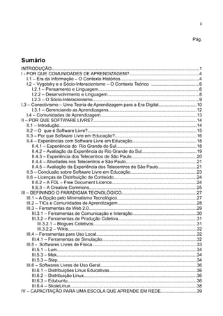 ii


                                                                                                                                 Pág.



Sumário
INTRODUÇÃO.......................................................................................................................1
I - POR QUE COMUNIDADES DE APRENDIZAGEM?........................................................4
    I.1 – Era da Informação – O Contexto Histórico................................................................4
    I.2 – Vygotsky e o Sócio-Interacionismo – O Contexto Teórico ......................................6
        I.2.1 – Pensamento e Linguagem.................................................................................6
        I.2.2 – Desenvolvimento e Linguagem..........................................................................8
        I.2.3 – O Sócio-Interacionismo......................................................................................9
I.3 – Conectivismo – Uma Teoria de Aprendizagem para a Era Digital...............................10
        I.3.1 – Gerenciando as Aprendizagens.......................................................................12
    I.4 – Comunidades de Aprendizagem.............................................................................13
II – POR QUE SOFTWARE LIVRE?....................................................................................14
    II.1 – Introdução...............................................................................................................14
    II.2 – O que é Software Livre?........................................................................................15
    II.3 – Por que Software Livre em Educação?..................................................................16
    II.4 – Experiências com Software Livre em Educação....................................................18
        II.4.1 – Experiência do Rio Grande do Sul.................................................................18
        II.4.2 – Avaliação da Experiência do Rio Grande do Sul............................................19
        II.4.3 – Experiência dos Telecentros de São Paulo.....................................................20
        II.4.4 – Atividades nos Telecentros e São Paulo.........................................................21
        II.4.5 – Avaliação da Experiência dos Telecentros de São Paulo...............................21
    II.5 – Conclusão sobre Software Livre em Educação.....................................................23
    II.6 – Licenças de Distribuição de Conteúdo...................................................................24
        II.6.2 – A FDL – Free Document Licence....................................................................24
        II.6.3 – A Creative Commons.......................................................................................25
III – DEFININDO O PARADIGMA TECNOLÓGICO............................................................27
    III.1 – A Opção pelo Minimalismo Tecnológico................................................................27
    III.2 – TICs e Comunidades de Aprendizagem................................................................28
    III.3 – Ferramentas da Web 2.0.......................................................................................29
        III.3.1 – Ferramentas de Comunicação e Interação....................................................30
        III.3.2 – Ferramentas de Produção Coletiva...............................................................31
            III.3.2.1 – Blogues Coletivos...................................................................................31
            III.3.2.2 – Wikis........................................................................................................32
    III.4 – Ferramentas para Uso Local.................................................................................32
        III.4.1 – Ferramentas de Simulação............................................................................32
    III.5 - Softwares Livres de Física....................................................................................33
        III.5.1 – Lum.................................................................................................................34
        III.5.3 – Mek.................................................................................................................34
        III.5.3 – Step................................................................................................................34
    III.6 – Softwares Livres de Uso Geral..............................................................................36
        III.6.1 – Distribuições Linux Educativas......................................................................36
        III.6.2 – Distribuição Linux...........................................................................................36
        III.6.3 – Edubuntu........................................................................................................36
        III.6.4 – SkoleLinux......................................................................................................38
IV – CAPACITAÇÃO PARA UMA ESCOLA QUE APRENDE EM REDE.............................39
 