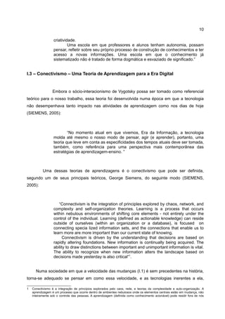 10

                  criatividade.
                           Uma escola em que professores e alunos tenham autonomia, possam
                  pensar, refletir sobre seu próprio processo de construção de conhecimentos e ter
                  acesso a novas informações. Uma escola em que o conhecimento já
                  sistematizado não é tratado de forma dogmática e esvaziado de significado.”


I.3 – Conectivismo – Uma Teoria de Aprendizagem para a Era Digital


                  Embora o sócio-interacionismo de Vygotsky possa ser tomado como referencial
teórico para o nosso trabalho, essa teoria foi desenvolvida numa época em que a tecnologia
não desempenhava tanto impacto nas atividades de aprendizagem como nos dias de hoje
(SIEMENS, 2005):



                          “No momento atual em que vivemos, Era da Informação, a tecnologia
                  molda até mesmo o nosso modo de pensar, agir (e aprender), portanto, uma
                  teoria que leve em conta as especificidades dos tempos atuais deve ser tomada,
                  também, como referência para uma perspectiva mais contemporânea das
                  estratégias de aprendizagem-ensino. ”



           Uma dessas teorias de aprendizagens é o conectivismo que pode ser definida,
segundo um de seus principais teóricos, George Siemens, do seguinte modo (SIEMENS,
2005):



                     “Connectivism is the integration of principles explored by chaos, network, and
                  complexity and self-organization theories. Learning is a process that occurs
                  within nebulous environments of shifting core elements - not entirely under the
                  control of the individual. Learning (defined as actionable knowledge) can reside
                  outside of ourselves (within an organization or a database), is focused on
                  connecting specia lized information sets, and the connections that enable us to
                  learn more are more important than our current state of knowing.
                        Connectivism is driven by the understanding that decisions are based on
                  rapidly altering foundations. New information is continually being acquired. The
                  ability to draw distinctions between important and unimportant information is vital.
                  The ability to recognize when new information alters the landscape based on
                  decisions made yesterday is also critical”1.


      Numa sociedade em que a velocidade das mudanças (I.1) é sem precedentes na história,
torna-se adequado se pensar em como essa velocidade, e as tecnologias inerentes a ela,

1   Conectivismo é a integração de princípios explorados pelo caos, rede, e teorias da complexidade e auto-organização. A
    aprendizagem é um processo que ocorre dentro de ambientes nebulosos onde os elementos centrais estão em mudança, não
    inteiramente sob o controle das pessoas. A aprendizagem (definida como conhecimento acionável) pode residir fora de nós
 