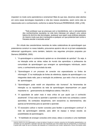 11

impactam no modo como aprendemos e ensinamos! Mais do que isso, devemos estar atentos
em como essas tecnologias impactarão a vida dos nossos estudantes, assim como eles se
relacionarão com o conhecimento, conforme no alerta Perrenoud (PERRENOUD, 2000, p139):



                    “Todo professor que se preocupa com a transferência, com o reinvestimento
                dos conhecimentos escolares na vida teria interesse em adquirir uma cultura
                básica do domínio das tecnologias, quaisquer que sejam suas práticas pessoais,
                do mesmo modo que ela é necessária a qualquer um que pretenda lutar contra o
                fracasso escolar e exclusão social”.


         Em virtude das características inerentes às redes colaborativas de aprendizagem que
pretendemos construir no nosso trabalho, procuramos apoiá-lo não só no já bem estabelecido
referencial vygostksyano, como também, balizá-lo nos seguintes princípios propostos por
Siemens (SIEMENS, 2005):

    1. "A aprendizagem e conhecimento apóiam-se na diversidade de opiniões". Ou seja, é
          na interação entre as várias visões de mundo dos aprendizes e professores da
          comunidade de aprendizagem que emergem as aprendizagens individuais, assim
          como, o conhecimento acumulado da rede.

    2. "Aprendizagem é um processo de conectar nós especializados ou fontes de
          informação". É na mobilização de fontes de referência, objetos de aprendizagem e os
          integrantes desta rede, para a resolução de problemas, que está o foco do processo
          de aprendizagem.

    3. "Aprendizagem pode residir em dispositivos não humanos". As ferramentas de
          interação ou os repositórios da rede de aprendizagem desempenham um papel
          importante no      gerenciamento da inteligência coletiva. Vide (III.1).

    4. “A capacidade de saber mais é mais crítica do que aquilo que é conhecido
          atualmente”. O foco está no aprender a aprender e não tanto nos conteúdos a serem
          aprendidos. Os conteúdos disciplinares, sem esvaziá-los ou desmerecê-los, são
          apenas as ferramentas para se aprender a aprender.

    5. "É necessário cultivar e manter conexões para facilitar a aprendizagem contínua". A
          rede de aprendizagem estende, para além do espaço e tempo escolar, as
          possibilidades de aprendizagens.

    6.    “A habilidade de enxergar conexões entre áreas, idéias e conceitos é uma habilidade

  mesmos (dentro de uma organização ou base de dados) é focada em conectar conjuntos de informações especializados e as
  conexões que nos capacitam a aprender mais são mais importantes que nosso estado atual de conhecimento. O conectivismo
  é guiado pela noção de que as decisões são baseadas em fundamentos que mudam rapidamente. Novas informações estão
 