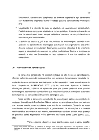 12

         fundamental". Desenvolver a competência de aprender a aprender é algo permanente
         e de fundamental importância numa sociedade que gera continuamente informações
         (I.1).

    7. "Atualização é a intenção de todas as atividades de aprendizagem conectivistas".
         Flexibilização de programas, atividades e cursos estáticos. A constante interação na
         rede de aprendizagem produz sempre melhorias e mudanças na sua própria estrutura
         de constituição e funcionamento.

    8. "A tomada de decisão é, por si só, um processo de aprendizagem. Escolher o que
         aprender e o significado das informações que chegam é enxergar através das lentes
         de uma realidade em mudança". Desenvolver autonomia intelectual é tão importante
         quanto a capacidade de aprender em redes colaborativas. Centrar o processo no
         aprendiz e não nas ferramentas ou nos professores é um dos princípios do
         conectivismo.




I.3.1 – Gerenciando as Aprendizagens


        Na perspectiva conectivista, há especial destaque ao fato de que as aprendizagens,
informais ou formais, ocorrerão continuamente e nem sempre de forma regular e planejada. Na

resolução de novos problemas, eventualmente, se fará necessário novas aprendizagens de
fatos, competências (PERRENOUD, 2000, p15) ou habilidades. Aprender é conectar
informações, portanto, capacitar os aprendizes para que possam gerenciar suas próprias
aprendizagens, assim como o conhecimento que irão adquirir/construir ao longo de suas vidas
é um objetivo a ser perseguido continuamente ao longo da vida.

        Nesse sentido, a perspectiva conectivista de aprendizagem apóia a necessidade de
mudanças das práticas da Escola atual. Não se trata de um aperfeiçoamento do que fazemos
hoje, apenas usando novas tecnologias, mas sim de um rompimento. Tomando as novas
possibilidades tecnológicas de comunicação e gerenciamento de informações e o contexto
histórico em que a Escola atual está inserida, reinventarmos o cotidiano escolar, ainda que seja
em pequenas contra hegemonias locais, conforme nos sugere Bento Duarte (SILVA, 2002,
p43):

                      “Para o sistema educativo e seus agentes reside aqui o grande desafio:

  sendo continuamente adquiridas. A habilidade de distinguir entre informações importantes e não importantes é vital. A
  habilidade de reconhecer quando novas informações alteram o panorama baseado em decisões tomadas ontem, também é
  crítica.
 