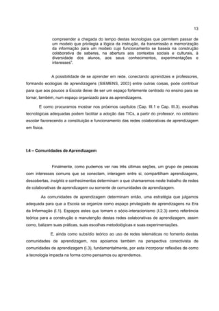 13

              compreender a chegada do tempo destas tecnologias que permitem passar de
              um modelo que privilegia a lógica da instrução, da transmissão e memorização
              da informação para um modelo cujo funcionamento se baseia na construção
              colaborativa de saberes, na abertura aos contextos sociais e culturais, à
              diversidade dos alunos, aos seus conhecimentos, experimentações e
              interesses”.


             A possibilidade de se aprender em rede, conectando aprendizes e professores,
formando ecologias de aprendizagens (SIEMENS, 2003) entre outras coisas, pode contribuir
para que aos poucos a Escola deixe de ser um espaço fortemente centrado no ensino para se
tornar, também, num espaço organizado para as aprendizagens.

       E como procuramos mostrar nos próximos capítulos (Cap. III.1 e Cap. III.3), escolhas
tecnológicas adequadas podem facilitar a adoção das TICs, a partir do professor, no cotidiano
escolar favorecendo a constituição e funcionamento das redes colaborativas de aprendizagem
em física.




I.4 – Comunidades de Aprendizagem


             Finalmente, como pudemos ver nas três últimas seções, um grupo de pessoas
com interesses comuns que se conectam, interagem entre si, compartilham aprendizagens,
descobertas, insights e conhecimentos determinam o que chamaremos neste trabalho de redes
de colaborativas de aprendizagem ou somente de comunidades de aprendizagem.

        As comunidades de aprendizagem determinam então, uma estratégia que julgamos
adequada para que a Escola se organize como espaço privilegiado de aprendizagens na Era
da Informação (I.1). Espaços estes que tomam o sócio-interacionismo (I.2.3) como referência
teórica para a construção e manutenção destas redes colaborativas de aprendizagem, assim
como, balizam suas práticas, suas escolhas metodológicas e suas experimentações.

             E, ainda como subsídio teórico ao uso de redes telemáticas no fomento destas
comunidades de aprendizagem, nos apoiamos também na perspectiva conectivista de
comunidades de aprendizagem (I.3), fundamentalmente, por esta incorporar reflexões de como
a tecnologia impacta na forma como pensamos ou aprendemos.
 