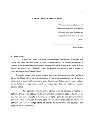 14


                           II – POR QUE SOFTWARE LIVRE?


                                                              "O movimento pelo software livre é

                                                           uma evidência de que a sociedade da

                                                            informação pode ser a sociedade do

                                                             compartilhamento. Trata-se de uma

                                                                                         opção."

                                                       _____________________________

                                                                                 Sérgio Amadeu




II.1 – Introdução
              A elaboração, ainda que breve, de uma História da Educação Brasileira é sem
dúvida uma tarefa hercúlea e que denotaria um longo período de pesquisa bibliográfica e
histórica, muito embora já exista uma vasta historiografia. Desde investigações sobre as Aulas
Régias, por exemplo em (CARDOSO, 2002), até estudos que percorrem todo o século XX,
como por exemplo em (SAVIANI, 2004).

      Entretanto, parece existir poucos estudos, quer sejam descritivos quer sejam analíticos,
do uso de Software Livre ou de Código Aberto em contextos educacionais. Isto é bastante
compreensível quando se leva em conta que o fenômeno do Software Livre, numa escala de
tempo histórico, é algo muito recente e, porque não dizer, um fenômeno bastante
contemporâneo.

               Não obstante a isso, levantar e apontar o uso da tecnologia e filosofia dos
Softwares Livres ou de Códigos Abertos em contextos educacionais pode contribuir, por um
lado para uma maior utilização do mesmo em educação e por outro lado, para uma reflexão
crítica de como a educação brasileira pode avançar incorporando parte da filosofia dos
Software Livres ou de Código Aberto no sentido de construirmos uma educação mais
adequada a Era da Informação.
 