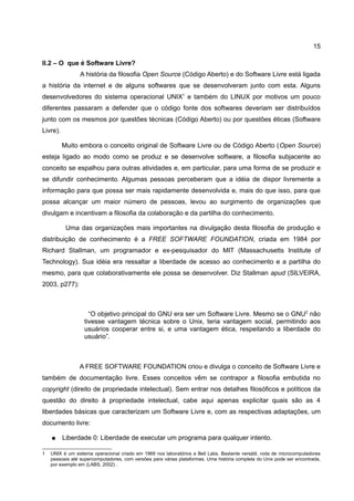 15

II.2 – O que é Software Livre?
                 A história da filosofia Open Source (Código Aberto) e do Software Livre está ligada
a história da internet e de alguns softwares que se desenvolveram junto com esta. Alguns
desenvolvedores do sistema operacional UNIX1 e também do LINUX por motivos um pouco
diferentes passaram a defender que o código fonte dos softwares deveriam ser distribuídos
junto com os mesmos por questões técnicas (Código Aberto) ou por questões éticas (Software
Livre).

          Muito embora o conceito original de Software Livre ou de Código Aberto (Open Source)
esteja ligado ao modo como se produz e se desenvolve software, a filosofia subjacente ao
conceito se espalhou para outras atividades e, em particular, para uma forma de se produzir e
se difundir conhecimento. Algumas pessoas perceberam que a idéia de dispor livremente a
informação para que possa ser mais rapidamente desenvolvida e, mais do que isso, para que
possa alcançar um maior número de pessoas, levou ao surgimento de organizações que
divulgam e incentivam a filosofia da colaboração e da partilha do conhecimento.

           Uma das organizações mais importantes na divulgação desta filosofia de produção e
distribuição de conhecimento é a FREE SOFTWARE FOUNDATION, criada em 1984 por
Richard Stallman, um programador e ex-pesquisador do MIT (Massachusetts Institute of
Technology). Sua idéia era ressaltar a liberdade de acesso ao conhecimento e a partilha do
mesmo, para que colaborativamente ele possa se desenvolver. Diz Stallman apud (SILVEIRA,
2003, p277):



                    “O objetivo principal do GNU era ser um Software Livre. Mesmo se o GNU2 não
                  tivesse vantagem técnica sobre o Unix, teria vantagem social, permitindo aos
                  usuários cooperar entre si, e uma vantagem ética, respeitando a liberdade do
                  usuário”.



                A FREE SOFTWARE FOUNDATION criou e divulga o conceito de Software Livre e
também de documentação livre. Esses conceitos vêm se contrapor a filosofia embutida no
copyright (direito de propriedade intelectual). Sem entrar nos detalhes filosóficos e políticos da
questão do direito à propriedade intelectual, cabe aqui apenas explicitar quais são as 4
liberdades básicas que caracterizam um Software Livre e, com as respectivas adaptações, um
documento livre:

    ●     Liberdade 0: Liberdade de executar um programa para qualquer intento.

1   UNIX é um sistema operacional criado em 1969 nos laboratórios a Bell Labs. Bastante versátil, roda de microcomputadores
    pessoais até supercomputadores, com versões para várias plataformas. Uma história completa do Unix pode ser encontrada,
    por exemplo em (LABS, 2002) .
 