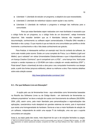 16

   ●    Liberdade 1: Liberdade de estudar um programa, e adaptá-lo às suas necessidades.

   ●    Liberdade 2: Liberdade de redistribuir cópias e assim ajudar o seu vizinho.

   ●    Liberdade 3: Liberdade de melhorar o programa e entregar tais melhorias para a
        comunidade.

                Para que estas liberdades sejam realizadas com mais facilidade é necessário que
o código fonte de um programa, ou o código fonte de um documento1, esteja livremente
disponível. Vale ressaltar também que as 4 liberdades básicas não impedem que
documentação, conhecimento ou software sejam comercializados. A filosofia GNU ressalta a
liberdade e não o preço. O que importa é que se trata de uma comunidade que partilha e divide
livremente o conhecimento e não o fato deste conhecimento ser gratuito.

       Para finalizar, é interessante verificar um exemplo real, fora do contexto de software, de
como este modelo pode ocorrer. Existe um curso completo de Física, Luz e Matéria (Light and
Matter), que é adotado2 em várias Universidades Estadunidenses e que é disponibilizado sob
um licença Creative Commons3, que é compatível com a LFDL4 , uma licença livre. Você pode
comprar a versão impressa ou o CD-ROM com toda a coleção em versão eletrônica (PDF5 ).
Pode baixar6 (fazer o download) de toda a obra para o seu computador livremente e se desejar
pode, a partir dos fontes (arquivos editáveis), alterar ou melhorar a obra. Para maiores detalhes
sobre esta coleção acesse:

                                 http://www.lightandmatter.com/area1.html




II.3 – Por que Software Livre em Educação?



         A opção pelo uso de ferramentas livres - aqui entendidas como ferramentas baseadas
na filosofia dos Softwares Livres ou de Código Aberto - em detrimento de ferramentas ou
software proprietários7 se deve a redução de custos com licenciamento de software (SILVEIRA,
2004, p39), assim como, pela maior liberdade para personalizações e regionalizações das
aplicações, característica muito desejável em grandes sistemas de ensino, pois é improvável
que exista uma homogeneidade de hardware. Soma-se a isso a maior facilidade de adoção de
um software, independente de existir uma equipe TI da instituição, uma vez que o suporte
comunitário em soluções

livres é, na maior parte das vezes, mais disponível do que o de soluções fechadas ou pagas.
2 GNU é um acrônimo recursivo para "GNU Não é Unix"e é pronunciado como "guh-noo". O Projeto GNU foi iniciado em 1984
para desenvolver um sistema operacional completo, compatível com UNIX, que fosse Software Livre. Mais detalhes em (FSF,
2004)
 