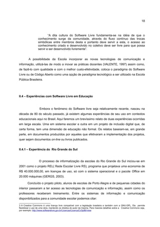 18



                          “A dita cultura do Software Livre fundamenta-se na idéia de que o
                  conhecimento surge da comunidade, através do fluxo contínuo das trocas
                  simbólicas entre membros desta e portanto deve servir a esta, o acesso ao
                  conhecimento criado e desenvolvido no coletivo deve ser livre para que possa
                  servir e ser desenvolvido livremente”.


         A possibilidade da Escola incorporar as novas tecnologias de comunicação e
informação, utilizá-las de modo a inovar as práticas docentes (VALENTE, 1997) assim como,
de fazê-lo com qualidade e com o melhor custo-efetividade, coloca o paradigma do Software
Livre ou de Código Aberto como uma opção de paradigma tecnológico a ser utilizado na Escola
Pública Brasileira.




II.4 – Experiências com Software Livre em Educação



                    Embora o fenômeno do Software livre seja relativamente recente, nasceu na
década de 80 do século passado, já existem algumas experiências de seu uso em contextos
educacionais aqui no Brasil. Aqui faremos um brevíssimo relato de duas experiências ocorridas
em larga escala. Uma em sistema escolar e outra em um projeto de inclusão digital que, de
certa forma, tem uma dimensão de educação não formal. Os relatos baseiam-se, em grande
parte, em documentos produzidos por aqueles que efetivaram a implementação dos projetos,
quer sejam documentos on-line ou livros publicados.


II.4.1 – Experiência do Rio Grande do Sul


                   O processo de informatização da escolas do Rio Grande do Sul iniciou-se em
2001 como o projeto REL( Rede Escolar Livre RS), programa que projetava uma economia de
R$ 40.000.000,00, em licenças de uso, só com o sistema operacional e o pacote Office em
20.000 máquinas (GERGS, 2003).

        Concluído o projeto piloto, alunos de escolas de Porto Alegre e de pequenas cidades do
interior passaram a ter acesso as tecnologias de comunicação e informação, assim como os
professores receberam treinamento. Entre os sistemas de informação e comunicação
disponibilizados para a comunidade escolar podemos citar:

3 A Creative Commons é uma licença livre compatível com a legislação brasileira e também com a GNU-GPL. Ela permite
flexibilizar o uso de uma obra, mantendo os direitos do autor da mesma. Para maiores detalhes sobre a Creative Commons veja,
por exemplo: http://www.softwarelivre.gov.br/Licencas/LicencaCcGplBr/view
 