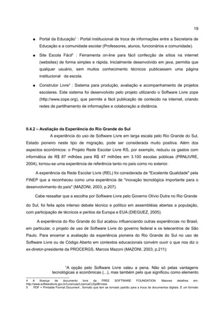 19

    ●     Portal da Educação1 : Portal institucional de troca de informações entre a Secretaria de
          Educação e a comunidade escolar (Professores, alunos, funcionários e comunidade).

    ●     Site Escola Fácil2 : Ferramenta on-line para fácil confecção de sítios na internet
          (websites) de forma simples e rápida. Inicialmente desenvolvido em java, permitia que
          qualquer usuário, sem muitos conhecimento técnicos publicassem uma página
          institucional da escola.

    ●     Construtor Livre3 : Sistema para produção, avaliação e acompanhamento de projetos
          escolares. Este sistema foi desenvolvido pelo projeto utilizando o Software Livre zope
          (http://www.zope.org), que permite a fácil publicação de conteúdo na internet, criando
          redes de partilhamento de informações e colaboração a distância.




II.4.2 – Avaliação da Experiência do Rio Grande do Sul
                 A experiência do uso de Software Livre em larga escala pelo Rio Grande do Sul,
Estado pioneiro neste tipo de migração, pode ser considerada muito positiva. Além dos
aspectos econômicos: o Projeto Rede Escolar Livre RS, por exemplo, reduziu os gastos com
informática de R$ 87 milhões para R$ 47 milhões em 3.100 escolas públicas (PRNLIVRE,
2004), tornou-se uma experiência de referência tanto no país como no exterior.

        A experiência da Rede Escolar Livre (REL) foi considerada de "Excelente Qualidade" pela
FINEP que a reconheceu como uma experiência de "inovação tecnológica importante para o
desenvolvimento do país" (MAZONI, 2003, p.207).

      Cabe ressaltar que a escolha por Software Livre pelo Governo Olívio Dutra no Rio Grande

do Sul, foi feita após intenso debate técnico e político em assembléias abertas a população,
com participação de técnicos e peritos da Europa e EUA (DIEGUEZ, 2005).

        A experiência do Rio Grande do Sul acabou influenciando outras experiências no Brasil,
em particular, o projeto de uso de Software Livre do governo federal e os telecentros de São
Paulo. Para encerrar a avaliação da experiência pioneira do Rio Grande do Sul no uso de
Software Livre ou de Código Aberto em contextos educacionais convém ouvir o que nos diz o
ex-diretor-presidente da PROCERGS, Marcos Mazoni (MAZONI, 2003, p.211):



                         “A opção pelo Software Livre valeu a pena. Não só pelas vantagens
                  tecnológicas e econômicas (...), mas também pelo que significou como elemento
4     A   llicença    de     documento      livre da    FREE    SOFTWARE       FOUNDATION.      Maiores      detalhes    em:
http://www.softwarelivre.gov.br/Licencas/LicencaCcGplBr/view
5      PDF = Printable Format Document , formato que tem se tornado padrão para a troca de documentos digitais. É um formato
 