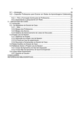 iii

  IV.1 – Introdução..............................................................................................................39
  IV.2 – Capacitar Professores para Ensinar em Redes de Aprendizagens Colaborativas
  .........................................................................................................................................39
      IV.2.1 - TICs e Formação Continuada de Professores...............................................41
      IV.2.2 Aprendendo e pesquisando em Rede...............................................................42
V – UM ESTUDO DE CASO................................................................................................46
  V.1 Introdução..................................................................................................................46
  V.2 - Os Bastidores do Estudo de Caso..........................................................................49
      V.2.1 – Wiki..................................................................................................................49
      V.2.2 Blogue dos Professores.....................................................................................50
      V.2.3 Blogue dos Alunos..............................................................................................50
      V.2.4 Sistema de Gerenciamento de Listas de Discussão.........................................51
  V.3 Projeto Leis de Newton ............................................................................................52
      V.3.1 Objetivos do Projeto ..........................................................................................52
      V.3.2 Descrição do Projeto Leis de Newton................................................................53
      V.3.3 A Física por trás do experimento........................................................................57
      V.3.4 Recursos e Ferramentas no Estudo de Caso....................................................57
  V.4 Relato Analítico do Estudo de Caso .........................................................................60
  V.5 Refletindo Sobre o Projeto Leis de Newton .............................................................68
      V.5.1 O Que Se Aproximou do Que Era Esperado ....................................................69
      V.5.2 O Que Não Se Aproximou do Que Era Esperado .............................................70
  V.6 Lições deste Experimento ........................................................................................71
      V.6.1 Suporte ao Usuário ...........................................................................................71
CONCLUSÕES....................................................................................................................74
REFERÊNCIAS BIBLIOGRÁFICAS....................................................................................78
 