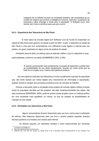 20

                 instigante de um debate inovador na sociedade brasileira, tão necessitada de um
                 modelo de negócio que priorize a inteligência nacional, estimule o surgimento de
                 empresas e gere emprego e renda para a população. O Software Livre, sem
                 dúvida, tem muito a contribuir para que isso ocorra”.



II.4.3 – Experiência dos Telecentros de São Paulo


               O maior plano de inclusão digital com Software Livre do mundo foi implantado na
cidade de São Paulo pelo governo municipal a partir de 2001. A rigor, o telecentro na cidade de
São Paulo é uma sala com computadores com Softwares Livres ligados a internet para uso
público, em geral, localizado em algum ponto da periferia da cidade.

      Entretanto deve-se fazer um esforço para se entender melhor o que é o telecentro e suas

potencialidades, conforme nos alerta (GUIMARAES, 2003, p.238):



                 “É preciso compreender mais amplamente o conceito de telecentro e avaliar bem
                 as possibilidades de uso deste equipamento, levando em conta ainda que se
                 trata de um projeto novo, mesmo para gestores públicos.”


         Um dos objetivos explícitos dos telecentros é incluir socialmente a parcela da população
que, não tendo acesso aos meios digitais e/ou mecanismos de informação e capacitação,
acabam ficando à margem dos processos produtivos e/ou do mercado de trabalho.

      Embora a discussão sobre a correlação entre projetos de inclusão digital e efetiva inclusão
social da população atendida por tais projetos, até pela contemporaneidade das ações, não
seja consensual (WIKIPEDIA, 2005), pode-se pensar nestes projetos como um esforço político
por uma sociedade mais igualitária, ao menos, no que diz respeito as possibilidades de
inserção na vida cidadã.


II.4.4 – Atividades nos Telecentros e São Paulo


               Alguns computadores ficavam disponíveis para uso livre, outros para a realização
de oficinas. Nas máquinas disponíveis para uso livre o usuário poderia requisitar diversos
serviços (públicos ou privados) com acesso pela internet.

           As oficinas seguiam um calendário temático e eram desenvolvidas por monitores

    proprietário da ADOBE Inc.
6   http://www.lightandmatter.com/physics.tar
7   Software que você não tem acesso ao código fonte e lhe é permitido utilizar exclusivamente na sua máquina. Sua
 