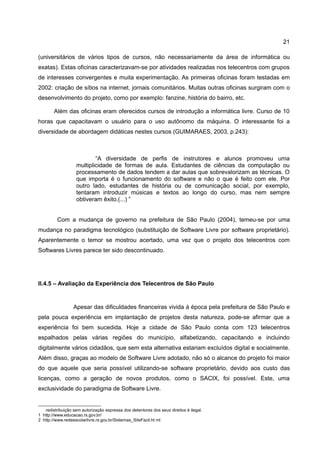 21

(universitários de vários tipos de cursos, não necessariamente da área de informática ou
exatas). Estas oficinas caracterizavam-se por atividades realizadas nos telecentros com grupos
de interesses convergentes e muita experimentação. As primeiras oficinas foram testadas em
2002: criação de sítios na internet, jornais comunitários. Muitas outras oficinas surgiram com o
desenvolvimento do projeto, como por exemplo: fanzine, história do bairro, etc.

        Além das oficinas eram oferecidos cursos de introdução a informática livre. Curso de 10
horas que capacitavam o usuário para o uso autônomo da máquina. O interessante foi a
diversidade de abordagem didáticas nestes cursos (GUIMARAES, 2003, p.243):



                           “A diversidade de perfis de instrutores e alunos promoveu uma
                   multiplicidade de formas de aula. Estudantes de ciências da computação ou
                   processamento de dados tendem a dar aulas que sobrevalorizam as técnicas. O
                   que importa é o funcionamento do software e não o que é feito com ele. Por
                   outro lado, estudantes de história ou de comunicação social, por exemplo,
                   tentaram introduzir músicas e textos ao longo do curso, mas nem sempre
                   obtiveram êxito.(...) ”


         Com a mudança de governo na prefeitura de São Paulo (2004), temeu-se por uma
mudança no paradigma tecnológico (substituição de Software Livre por software proprietário).
Aparentemente o temor se mostrou acertado, uma vez que o projeto dos telecentros com
Softwares Livres parece ter sido descontinuado.




II.4.5 – Avaliação da Experiência dos Telecentros de São Paulo


                  Apesar das dificuldades financeiras vivida à época pela prefeitura de São Paulo e
pela pouca experiência em implantação de projetos desta natureza, pode-se afirmar que a
experiência foi bem sucedida. Hoje a cidade de São Paulo conta com 123 telecentros
espalhados pelas várias regiões do município, alfabetizando, capacitando e incluindo
digitalmente vários cidadãos, que sem esta alternativa estariam excluídos digital e socialmente.
Além disso, graças ao modelo de Software Livre adotado, não só o alcance do projeto foi maior
do que aquele que seria possível utilizando-se software proprietário, devido aos custo das
licenças, como a geração de novos produtos, como o SACIX, foi possível. Este, uma
exclusividade do paradigma de Software Livre.


   redistribuição sem autorização expressa dos detentores dos seus direitos é ilegal.
1 http://www.educacao.rs.gov.br/
2 http://www.redeescolarlivre.rs.gov.br/Sistemas_SiteFacil.ht ml
 
