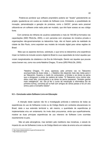 22

            Poderia-se ponderar que software proprietário poderia ser "doado" gratuitamente ao
projeto, igualando-se em custos ao modelo de Software Livre. Entretanto, a possibilidade de
inovação, personalização e geração de produtos, como o SACIX1, jamais seria possível
utilizando-se um software onde nada pode ser mudado, que dirá fazer acesso ao seu código
fonte.

          Com centenas de milhares de usuários cadastrados e mais de 100.000 já formados nas
capacitações (SÃO PAULOa, 2005), e com parcerias com empresas da iniciativa privada e
organizações não-governamentais os telecentros hoje, não só fazem parte da realidade da
cidade de São Paulo, como exportam seu modelo de inclusão digital para várias regiões do
Brasil.

          Mais que os aspectos técnicos, sobretudo, o que torna os telecentros uma experiência
ímpar na história da inclusão social e digital do Brasil é a sua capacidade de incluir aqueles que

viviam marginalizados da cidadania e da Era da Informação. Dando vez àqueles que poucas
vezes tiveram vez, como nos conta Natalina Chagas, 73 anos (SÃO PAULOb, 2005):



                    “Natalina Chagas, 73 anos, apareceu pela primeira vez no Telecentro
                    acompanhada de duas netas. (...) Natalina não depende mais das netas para ir
                    ao Telecentro. Superou o medo do computador, a timidez e as dores na perna
                    que a obrigavam a andar de cadeira de rodas. "O Telecentro virou minha vida:
                    estou mais feliz, comunicativa e as dores na perna passaram. Também ganhei
                    mais inteligência", diz. Ela já fez o curso de introdução à informática (foi da
                    primeira turma), conversa por e-mail com amigos de vários países e há um ano
                    entrou para o Conselho Gestor”.



II.5 – Conclusão sobre Software Livre em Educação



          A intenção deste capítulo não foi a investigação profunda e extensiva de todas as
experiências do uso de Softwares Livres ou de Código Aberto em contextos educacionais no
Brasil, dada a sua extensão territorial e, até mesmo, a quantidade de experiências já
implementadas e/ou em andamento. Ao invés disto procuramos, ainda que superficialmente,
mostrar as duas principais experiências de uso intensivo de Software Livre ocorridas
recentemente no país.

           Não só pela abrangência, mas também pelo ineditismo das iniciativas, o estudo do
impacto do uso de Softwares Livres ou de Código Aberto em redes de ensino e/ou em sistemas

3 http://www.redeescolarlivre.rs.gov.br/Construtor.html
1 http://www.sacix.org.br/
 