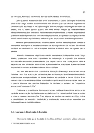 23

de educação, formais ou não formais, deve ser aprofundado e documentado.

        Como pudemos mostrar com este breve levantamento, o uso do paradigma de Software
Livre ou de Código Aberto é economicamente mais eficiente que o de software proprietário na
universalização do acesso as TICs (Tecnologias de Comunicação e Informação) em redes de
ensino, isto é, como política pública tem uma melhor relação de custo-efetividade.
Principalmente naquelas onde ainda não existe redes implementadas. E mesmo naquelas onde
já existem redes implementadas com softwares proprietários, a expansão e/ou migração é mais
barata e tecnicamente equivalente ou melhor do que a opção do uso de software proprietário.

       Além das questões econômicas, existem questões políticas e estratégicas de combate a
monopólios tecnológicos e de desenvolvimento de tecnologia local e da indústria de software
nacional, em detrimento do uso de soluções fechadas e eventual envio de royalties para o
exterior.

         Ademais, o modelo de negócio embutido no paradigma do Software Livre ou de Código
Aberto, proporciona uma maior capacidade de multiplicação e expansão dos sistemas
informatizados em contextos educacionais, pois proporcionam a livre circulação das idéias e
experiências bem sucedidas, assim como, a possibilidade de adaptações e personalizações
improváveis no modelo de software fechado e com copyright.

         Isso sem levar em conta a possibilidade de criação de emprego e renda com uso de
Software Livre. Pois a produção, personalização e administração de softwares educacionais,
voltados para as especificidades da escola brasileira, em particular a Escola Pública, é um
mercado que pode ser desenvolvido e incentivado por políticas públicas adequadas, basta ver
o grande interesse dos grandes fabricantes de hardware e software por "dispositivos
educacionais" como os OLPCs1.

         Finalmente, a possibilidade de avançarmos mais rapidamente em vários setores e em
particular, em educação, é potencialmente ampliada quando o conhecimento é livre e acessível
a todas as pessoas, sem restrições. E isto só pode ser possível com acesso ao código fonte e
a possibilidade de alteração, distribuição e colaboração, características essenciais dos
Softwares Livres ou de Código Aberto.




II.6 – Licenças de Distribuição de Conteúdo


            Do mesmo modo que a liberdade de modificar, distribuir, aprender e utilizar softwares

1   http://www.laptop.org/index.pt_BR.html
 