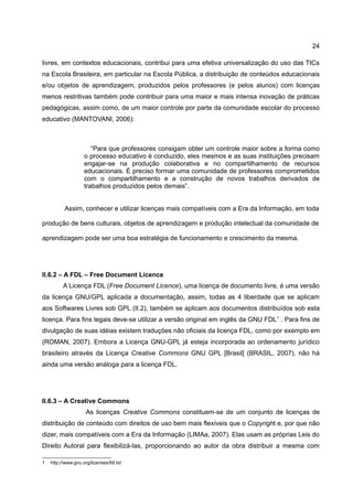 24

livres, em contextos educacionais, contribui para uma efetiva universalização do uso das TICs
na Escola Brasileira, em particular na Escola Pública, a distribuição de conteúdos educacionais
e/ou objetos de aprendizagem, produzidos pelos professores (e pelos alunos) com licenças
menos restritivas também pode contribuir para uma maior e mais intensa inovação de práticas
pedagógicas, assim como, de um maior controle por parte da comunidade escolar do processo
educativo (MANTOVANI, 2006):



                       “Para que professores consigam obter um controle maior sobre a forma como
                    o processo educativo é conduzido, eles mesmos e as suas instituições precisam
                    engajar-se na produção colaborativa e no compartilhamento de recursos
                    educacionais. É preciso formar uma comunidade de professores comprometidos
                    com o compartilhamento e a construção de novos trabalhos derivados de
                    trabalhos produzidos pelos demais”.


           Assim, conhecer e utilizar licenças mais compatíveis com a Era da Informação, em toda

produção de bens culturais, objetos de aprendizagem e produção intelectual da comunidade de

aprendizagem pode ser uma boa estratégia de funcionamento e crescimento da mesma.




II.6.2 – A FDL – Free Document Licence
          A Licença FDL (Free Document Licence), uma licença de documento livre, é uma versão
da licença GNU/GPL aplicada a documentação, assim, todas as 4 liberdade que se aplicam
aos Softwares Livres sob GPL (II.2), também se aplicam aos documentos distribuídos sob esta
licença. Para fins legais deve-se utilizar a versão original em inglês da GNU FDL 1 . Para fins de
divulgação de suas idéias existem traduções não oficiais da licença FDL, como por exemplo em
(ROMAN, 2007). Embora a Licença GNU-GPL já esteja incorporada ao ordenamento jurídico
brasileiro através da Licença Creative Commons GNU GPL [Brasil] (BRASIL, 2007), não há
ainda uma versão análoga para a licença FDL.




II.6.3 – A Creative Commons
                     As licenças Creative Commons constituem-se de um conjunto de licenças de
distribuição de conteúdo com direitos de uso bem mais flexíveis que o Copyright e, por que não
dizer, mais compatíveis com a Era da Informação (LIMAa, 2007). Elas usam as próprias Leis do
Direito Autoral para flexibilizá-las, proporcionando ao autor da obra distribuir a mesma com

1   http://www.gnu.org/licenses/fdl.txt
 